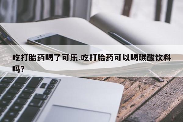 买打胎药私人联系方式吃打胎药喝了可乐.吃打胎药可以喝碳酸饮料吗？
