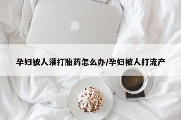 买打胎药私人联系方式孕妇被人灌打胎药怎么办/孕妇被人打流产