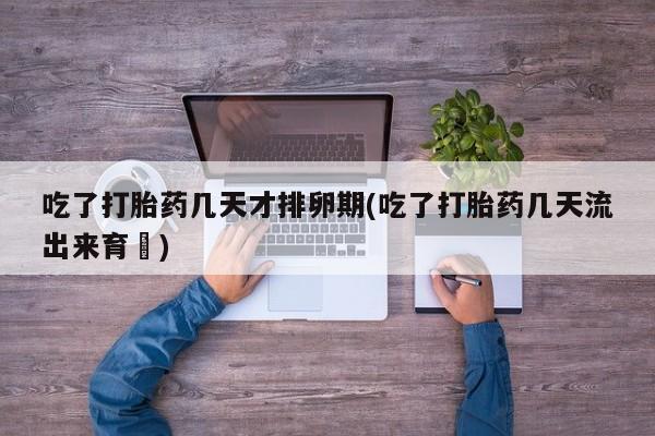 买打胎药私人联系方式吃了打胎药几天才排卵期(吃了打胎药几天流出来育蘘)