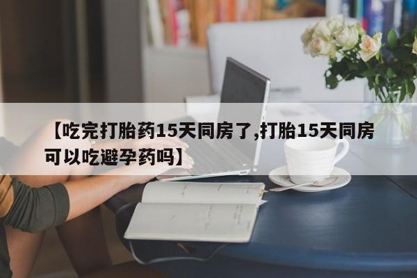 买打胎药私人联系方式【吃完打胎药15天同房了,打胎15天同房可以吃避孕药吗】