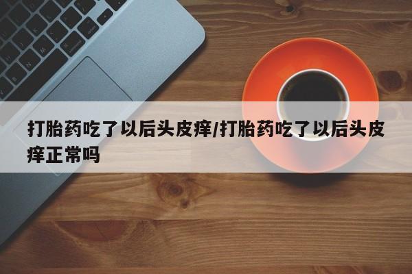 买打胎药私人联系方式打胎药吃了以后头皮痒/打胎药吃了以后头皮痒正常吗