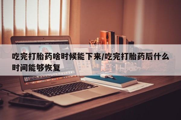 买打胎药私人联系方式吃完打胎药啥时候能下来/吃完打胎药后什么时间能够恢复