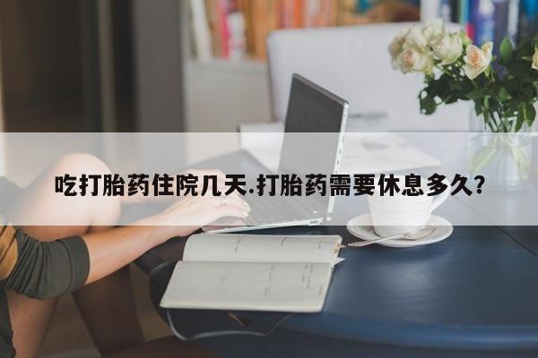 买打胎药私人联系方式吃打胎药住院几天.打胎药需要休息多久？