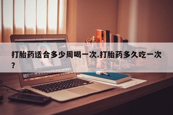 买打胎药私人联系方式打胎药适合多少周喝一次.打胎药多久吃一次？