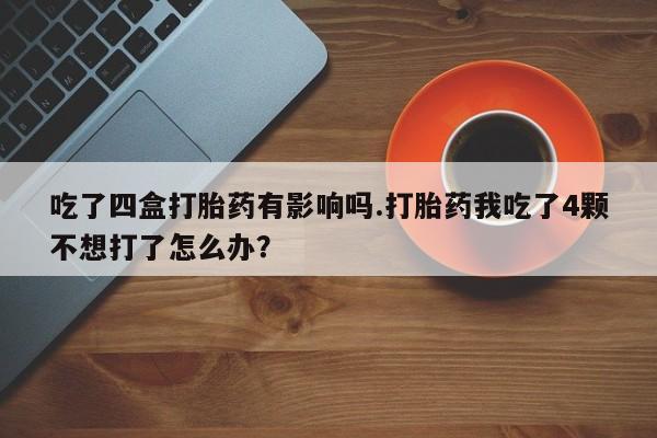 买打胎药私人联系方式吃了四盒打胎药有影响吗.打胎药我吃了4颗不想打了怎么办？