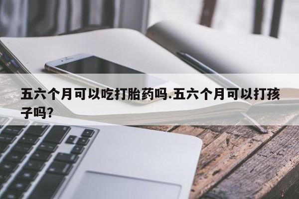 买打胎药私人联系方式五六个月可以吃打胎药吗.五六个月可以打孩子吗？