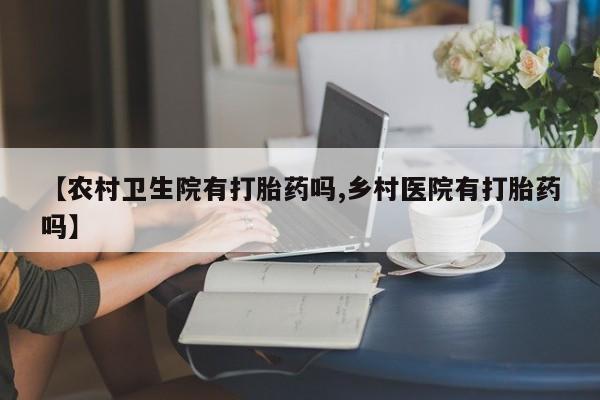 买打胎药私人联系方式【农村卫生院有打胎药吗,乡村医院有打胎药吗】