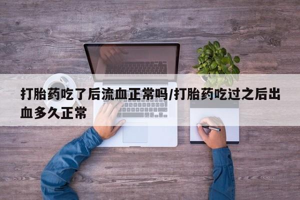 买打胎药私人联系方式打胎药吃了后流血正常吗/打胎药吃过之后出血多久正常
