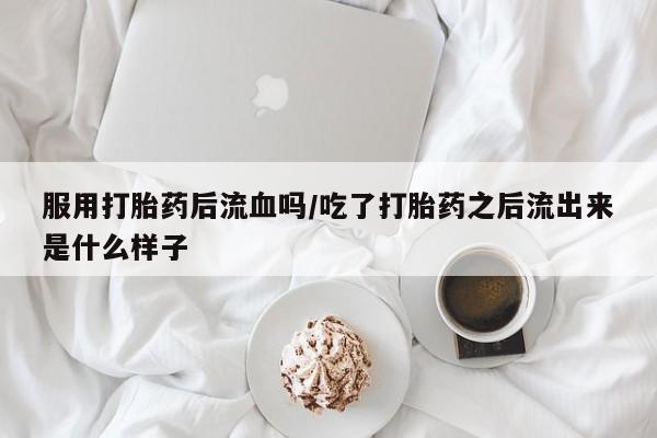 买打胎药私人联系方式服用打胎药后流血吗/吃了打胎药之后流出来是什么样子