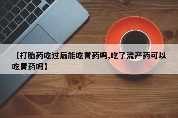 买打胎药私人联系方式【打胎药吃过后能吃胃药吗,吃了流产药可以吃胃药吗】
