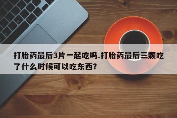 买打胎药私人联系方式打胎药最后3片一起吃吗.打胎药最后三颗吃了什么时候可以吃东西？