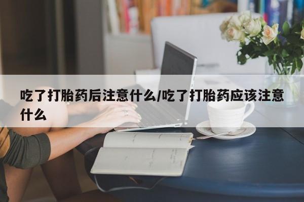 买打胎药私人联系方式吃了打胎药后注意什么/吃了打胎药应该注意什么