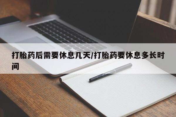 买打胎药私人联系方式打胎药后需要休息几天/打胎药要休息多长时间