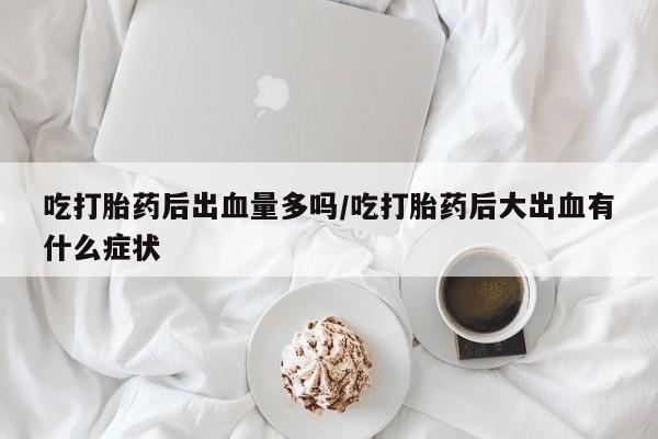 买打胎药私人联系方式吃打胎药后出血量多吗/吃打胎药后大出血有什么症状