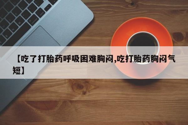 买打胎药私人联系方式【吃了打胎药呼吸困难胸闷,吃打胎药胸闷气短】