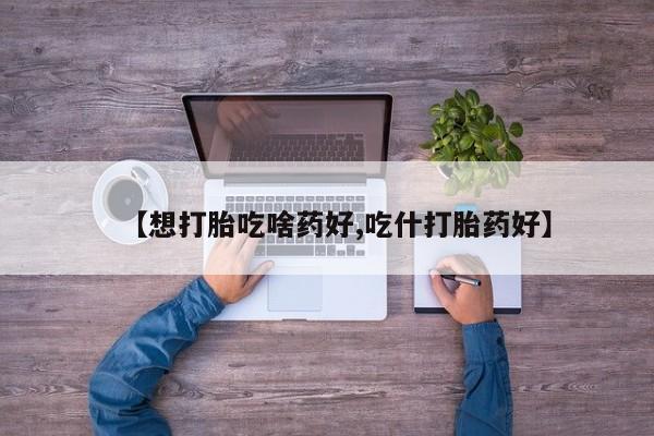 买打胎药私人联系方式【想打胎吃啥药好,吃什打胎药好】