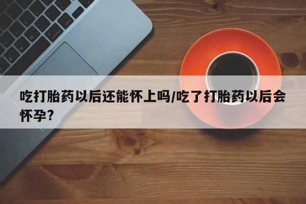 买打胎药私人联系方式吃打胎药以后还能怀上吗/吃了打胎药以后会怀孕?