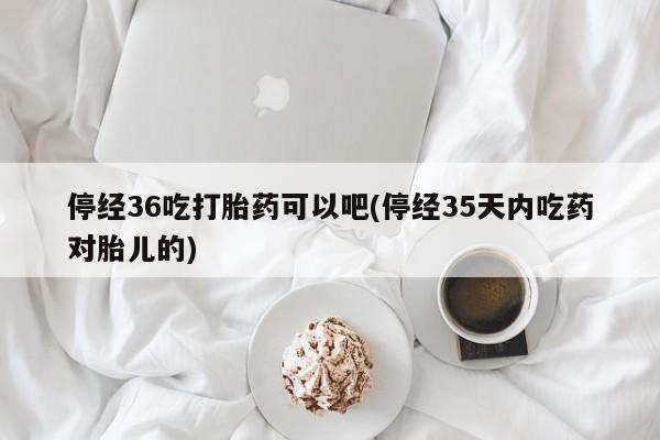 买打胎药私人联系方式停经36吃打胎药可以吧(停经35天内吃药对胎儿的)