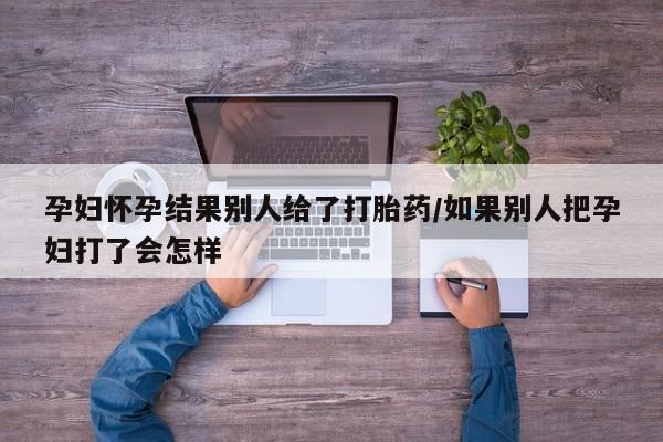 买打胎药私人联系方式孕妇怀孕结果别人给了打胎药/如果别人把孕妇打了会怎样