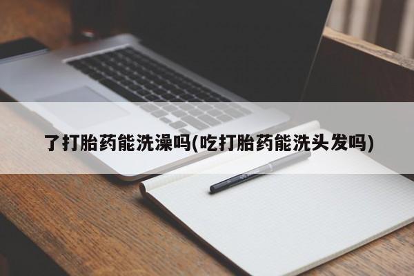 买打胎药私人联系方式了打胎药能洗澡吗(吃打胎药能洗头发吗)