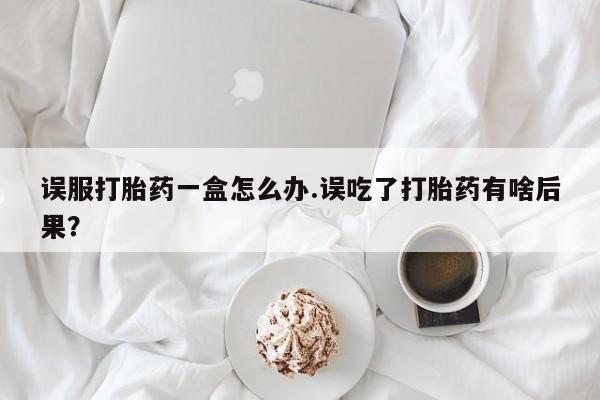 买打胎药私人联系方式误服打胎药一盒怎么办.误吃了打胎药有啥后果？