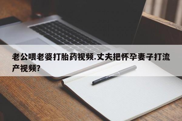 买打胎药私人联系方式老公喂老婆打胎药视频.丈夫把怀孕妻子打流产视频？