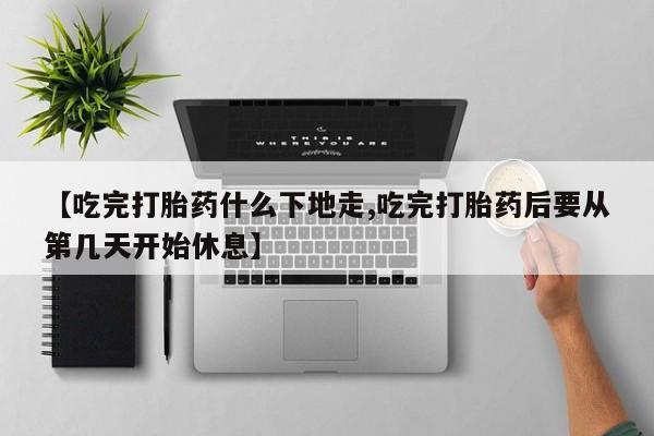 买打胎药私人联系方式【吃完打胎药什么下地走,吃完打胎药后要从第几天开始休息】