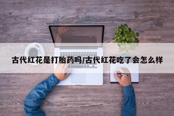 买打胎药私人联系方式古代红花是打胎药吗/古代红花吃了会怎么样