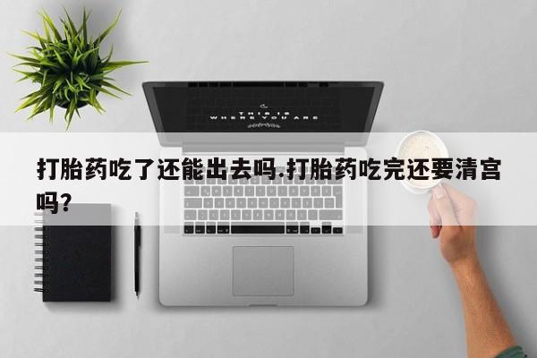 买打胎药私人联系方式打胎药吃了还能出去吗.打胎药吃完还要清宫吗？