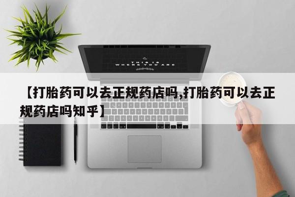 买打胎药私人联系方式【打胎药可以去正规药店吗,打胎药可以去正规药店吗知乎】