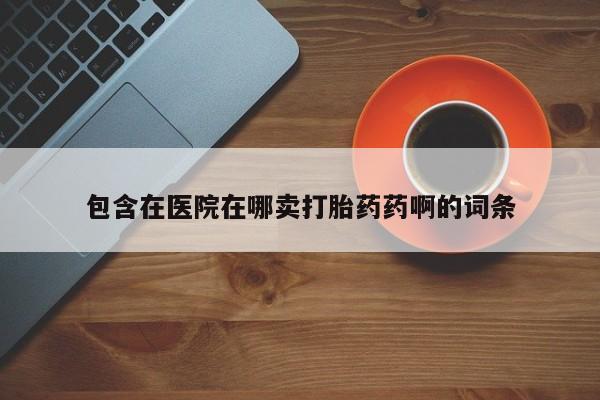 买打胎药私人联系方式包含在医院在哪卖打胎药药啊的词条
