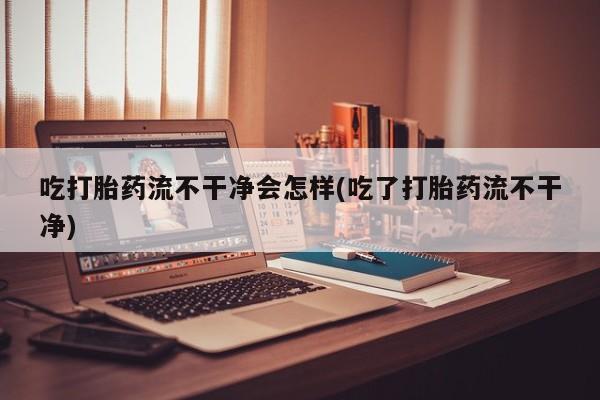 买打胎药私人联系方式吃打胎药流不干净会怎样(吃了打胎药流不干净)