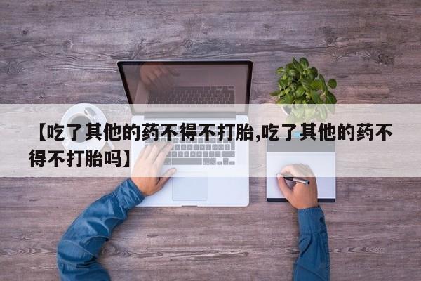 买打胎药私人联系方式【吃了其他的药不得不打胎,吃了其他的药不得不打胎吗】