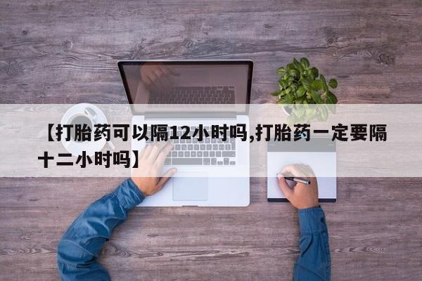 买打胎药私人联系方式【打胎药可以隔12小时吗,打胎药一定要隔十二小时吗】