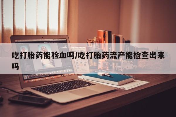 买打胎药私人联系方式吃打胎药能验血吗/吃打胎药流产能检查出来吗
